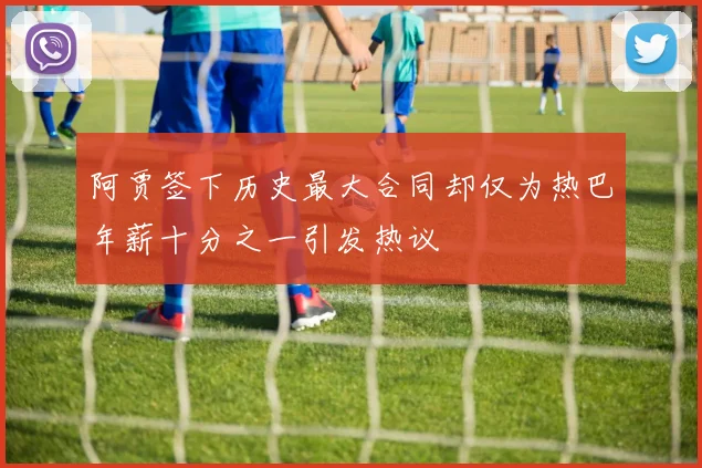 阿贾签下历史最大合同却仅为热巴年薪十分之一引发热议
