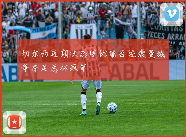 切尔西近期状态堪忧能否逆袭曼城争夺足总杯冠军