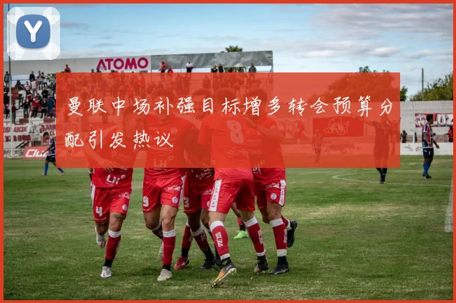 曼联中场补强目标增多转会预算分配引发热议
