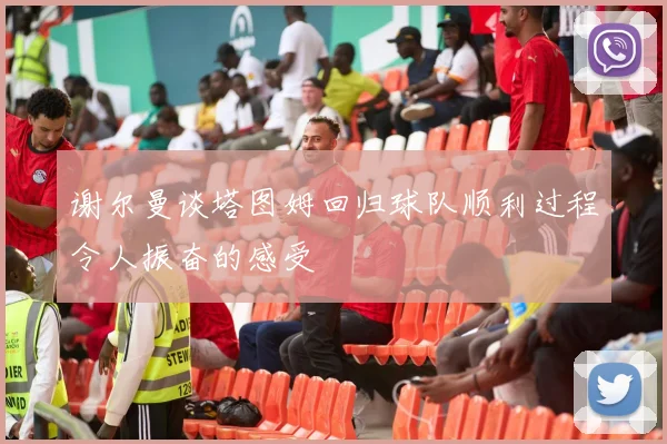 谢尔曼谈塔图姆回归球队顺利过程令人振奋的感受
