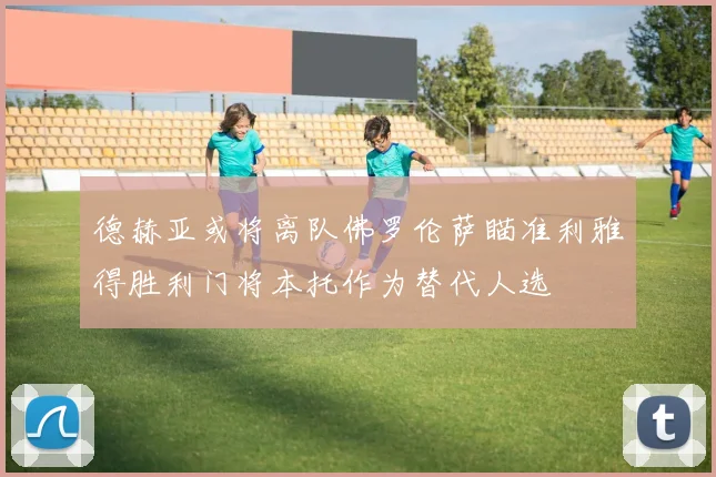 德赫亚或将离队佛罗伦萨瞄准利雅得胜利门将本托作为替代人选