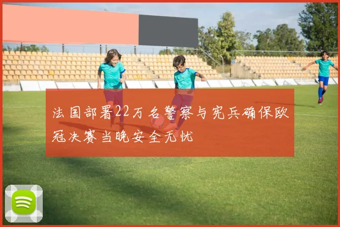 法国部署22万名警察与宪兵确保欧冠决赛当晚安全无忧