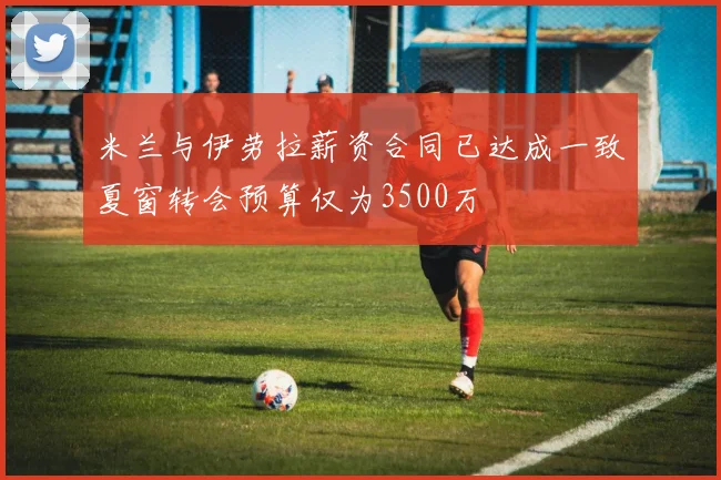 米兰与伊劳拉薪资合同已达成一致夏窗转会预算仅为3500万