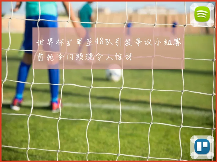 世界杯扩军至48队引发争议小组赛首轮冷门频现令人惊讶