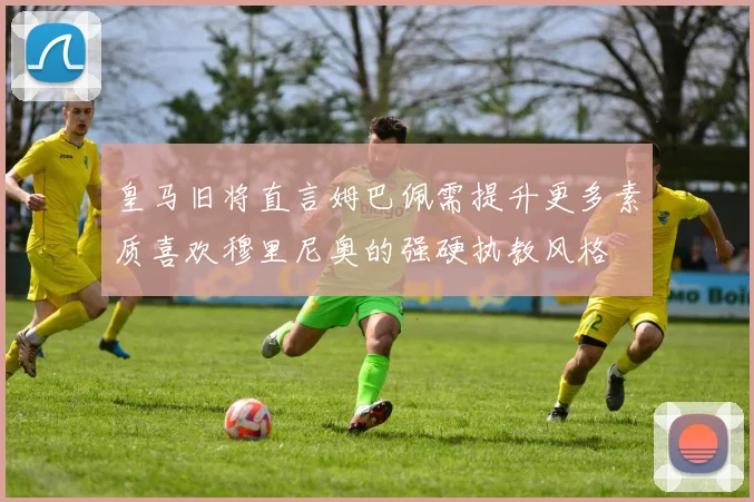 皇马旧将直言姆巴佩需提升更多素质喜欢穆里尼奥的强硬执教风格