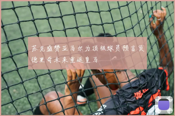 苏克盛赞亚马尔为顶级球员预言莫德里奇未来重返皇马