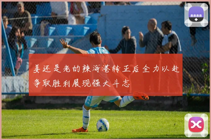 姜还是老的辣海港转正后全力以赴争取胜利展现强大斗志