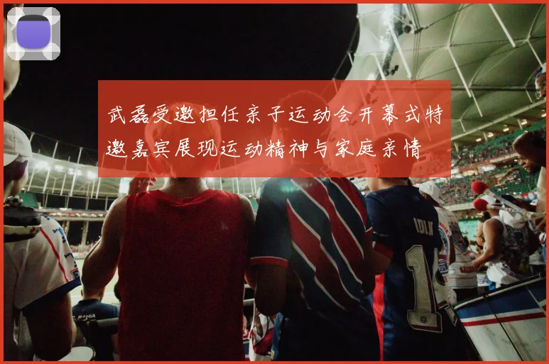 武磊受邀担任亲子运动会开幕式特邀嘉宾展现运动精神与家庭亲情