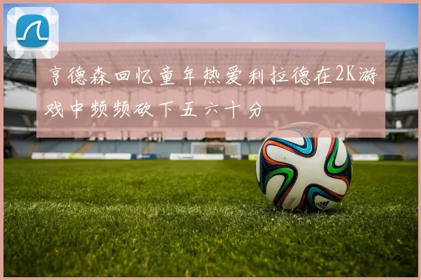 亨德森回忆童年热爱利拉德在2K游戏中频频砍下五六十分