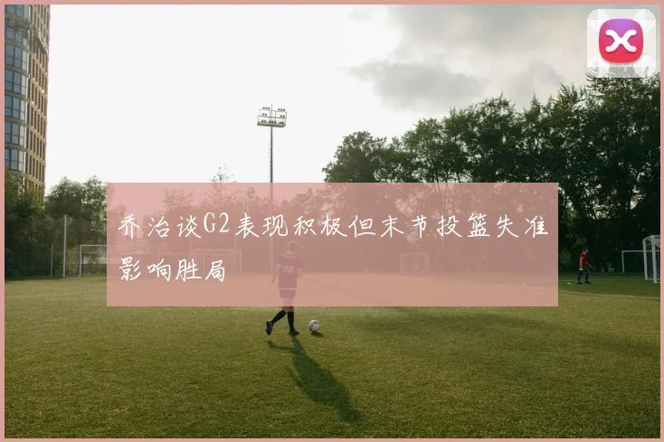 乔治谈G2表现积极但末节投篮失准影响胜局