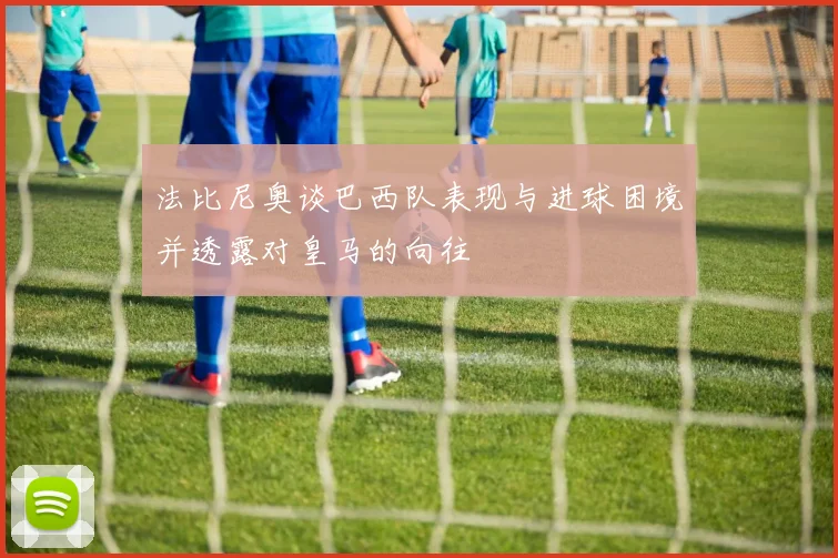 法比尼奥谈巴西队表现与进球困境并透露对皇马的向往