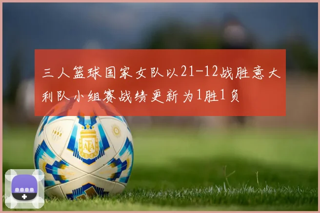 三人篮球国家女队以21-12战胜意大利队小组赛战绩更新为1胜1负