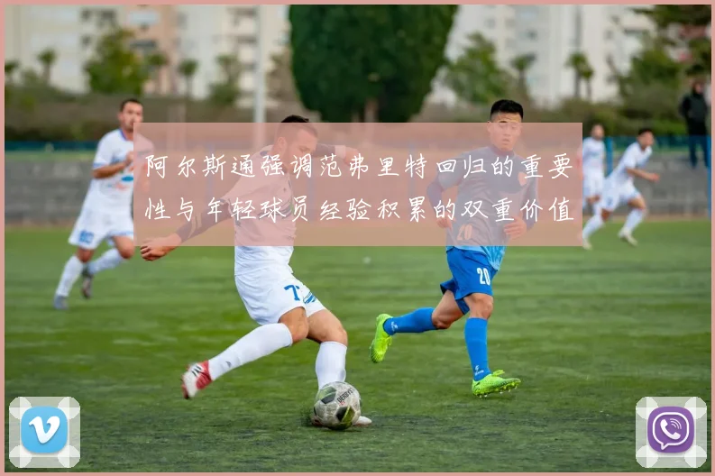 阿尔斯通强调范弗里特回归的重要性与年轻球员经验积累的双重价值