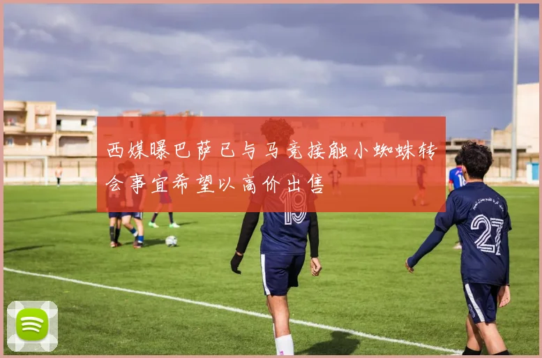 西媒曝巴萨已与马竞接触小蜘蛛转会事宜希望以高价出售