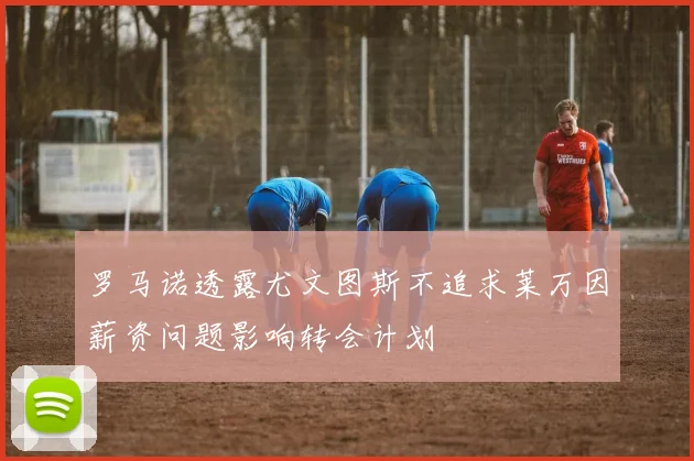 罗马诺透露尤文图斯不追求莱万因薪资问题影响转会计划