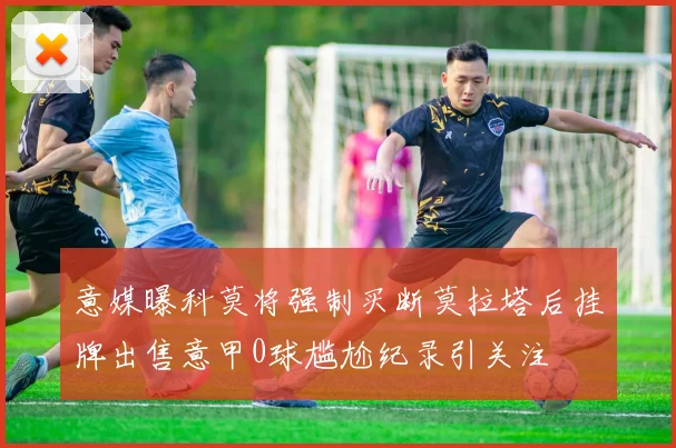 意媒曝科莫将强制买断莫拉塔后挂牌出售意甲0球尴尬纪录引关注