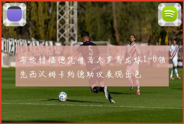 布伦特福德凭借马夫罗乌龙球1-0领先西汉姆卡约德助攻表现出色